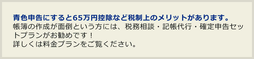 青色申告にすると65万円控除など税制上のメリットがあります。帳簿の作成が面倒という方には、税務相談・記帳代行・確定申告セットプランがお勧めです！詳しくは料金プランをご覧ください。